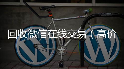 回收微信在线回收微信号交易（高价回收微信平台）